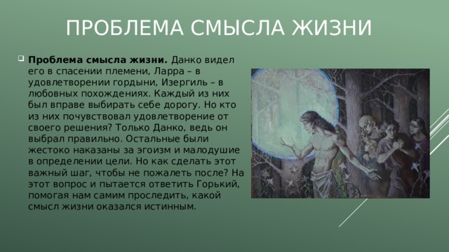 Проблема смысла жизни Проблема смысла жизни. Данко видел его в спасении племени, Ларра – в удовлетворении гордыни, Изергиль – в любовных похождениях. Каждый из них был вправе выбирать себе дорогу. Но кто из них почувствовал удовлетворение от своего решения? Только Данко, ведь он выбрал правильно. Остальные были жестоко наказаны за эгоизм и малодушие в определении цели. Но как сделать этот важный шаг, чтобы не пожалеть после? На этот вопрос и пытается ответить Горький, помогая нам самим проследить, какой смысл жизни оказался истинным. 