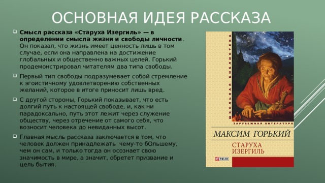 Основная идея рассказа Смысл рассказа «Старуха Изергиль» — в определении смысла жизни и свободы личности . Он показал, что жизнь имеет ценность лишь в том случае, если она направлена на достижение глобальных и общественно важных целей. Горький продемонстрировал читателям два типа свободы. Первый тип свободы подразумевает собой стремление к эгоистичному удовлетворению собственных желаний, которое в итоге приносит лишь вред. С другой стороны, Горький показывает, что есть долгий путь к настоящей свободе, и, как ни парадоксально, путь этот лежит через служение обществу, через отречение от самого себя, что возносит человека до невиданных высот. Главная мысль рассказа заключается в том, что человек должен принадлежать чему-то бОльшему, чем он сам, и только тогда он осознает свою значимость в мире, а значит, обретет призвание и цель бытия. 