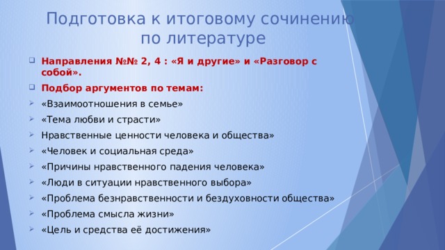 Подготовка к итоговому сочинению  по литературе Направления №№ 2, 4 : «Я и другие» и «Разговор с собой». Подбор аргументов по темам: «Взаимоотношения в семье» «Тема любви и страсти» Нравственные ценности человека и общества» «Человек и социальная среда» «Причины нравственного падения человека» «Люди в ситуации нравственного выбора» «Проблема безнравственности и бездуховности общества» «Проблема смысла жизни» «Цель и средства её достижения» 