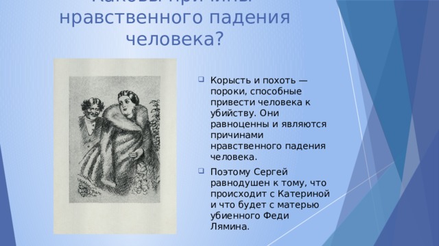 Каковы причины  нравственного падения человека? Корысть и похоть — пороки, способные привести человека к убийству. Они равноценны и являются причинами нравственного падения человека. Поэтому Сергей равнодушен к тому, что происходит с Катериной и что будет с матерью убиенного Феди Лямина. 