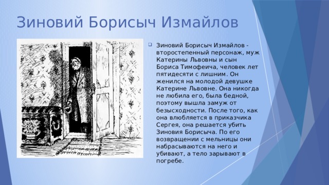 Зиновий Борисыч Измайлов Зиновий Борисыч Измайлов - второстепенный персонаж, муж Катерины Львовны и сын Бориса Тимофеича, человек лет пятидесяти с лишним. Он женился на молодой девушке Катерине Львовне. Она никогда не любила его, была бедной, поэтому вышла замуж от безысходности. После того, как она влюбляется в приказчика Сергея, она решается убить Зиновия Борисыча. По его возвращении с мельницы они набрасываются на него и убивают, а тело зарывают в погребе. 