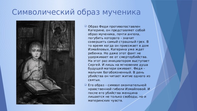 Символический образ мученика Образ Феди противопоставлен Катерине, он представляет собой образ мученика, почти ангела, погубить которого - значит совершить самый страшный грех. В то время когда он приезжает в дом Измайловых, Катерина уже ждет ребенка. Но даже этот факт не удерживает ее от смертоубийства. На этот раз инициатором выступает Сергей. И лишь на мгновение душа будущей матери оживает. Федя – мальчик богобоязненный. В день убийства он читает житие одного из святых. Его образ – символ окончательной нравственной гибели Измайловой. И после его убийства женщина лишается не только свободы, но и материнских чувств. 