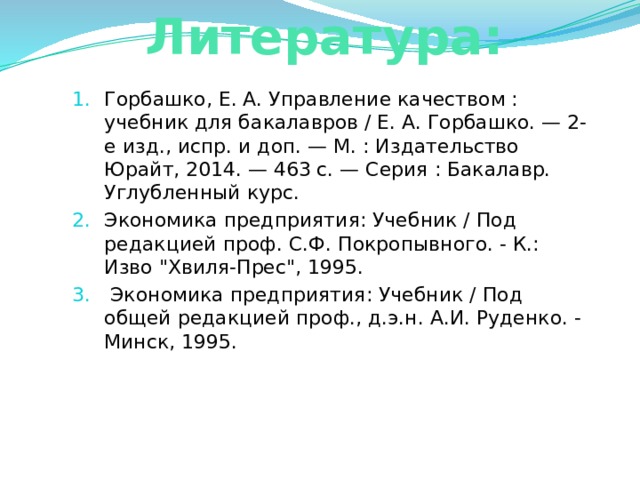 Литература: Горбашко, Е. А. Управление качеством : учебник для бакалавров / Е. А. Горбашко. — 2-е изд., испр. и доп. — М. : Издательство Юрайт, 2014. — 463 с. — Серия : Бакалавр. Углубленный курс. Экономика предприятия: Учебник / Под редакцией проф. С.Ф. Покропывного. - К.: Изво 