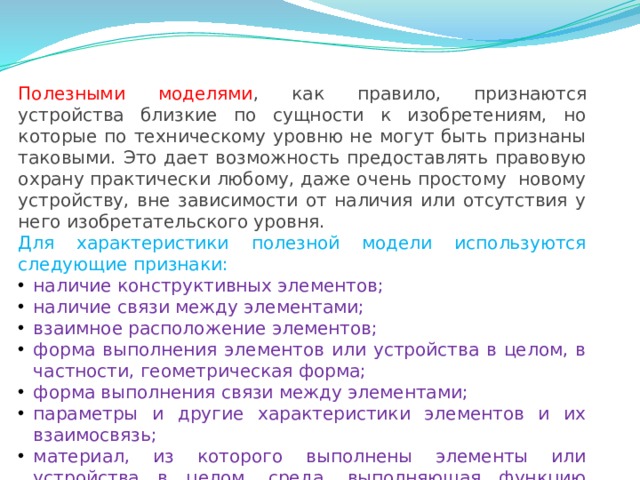 Полезными моделями , как правило, признаются устройства близкие по сущности к изобретениям, но которые по техническому уровню не могут быть признаны таковыми. Это дает возможность предоставлять правовую охрану практически любому, даже очень простому  новому устройству, вне зависимости от наличия или отсутствия у него изобретательского уровня. Для характеристики полезной модели используются следующие признаки: наличие конструктивных элементов; наличие связи между элементами; взаимное расположение элементов; форма выполнения элементов или устройства в целом, в частности, геометрическая форма; форма выполнения связи между элементами; параметры и другие характеристики элементов и их взаимосвязь; материал, из которого выполнены элементы или устройства в целом, среда, выполняющая функцию элемента. 