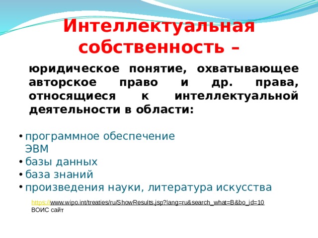 Интеллектуальная собственность –  юридическое понятие, охватывающее авторское право и др. права, относящиеся к интеллектуальной деятельности в области: программное обеспечение  ЭВМ базы данных база знаний произведения науки, литература искусства https:// www.wipo.int/treaties/ru/ShowResults.jsp?lang=ru&search_what=B&bo_id=10  ВОИС сайт  