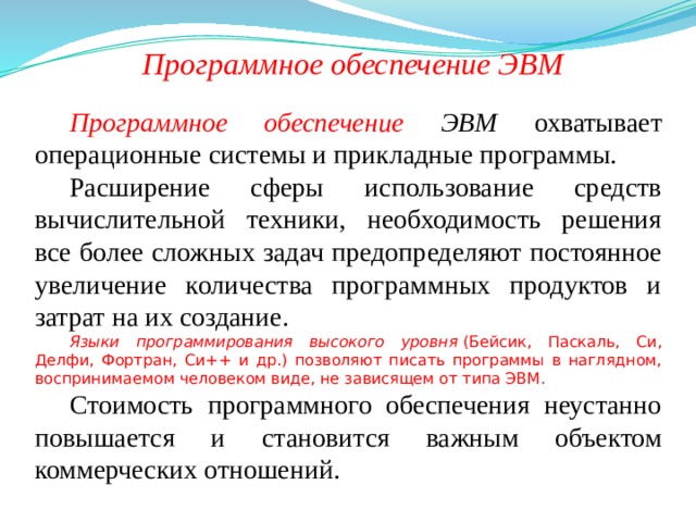 Программное обеспечение ЭВМ Программное обеспечение ЭВМ  охватывает операционные системы и прикладные программы. Расширение сферы использование средств вычислительной техники, необходимость решения все более сложных задач предопределяют постоянное увеличение количества программных продуктов и затрат на их создание. Языки программирования высокого уровня  (Бейсик, Паскаль, Си, Делфи, Фортран, Си++ и др.) позволяют писать программы в наглядном, воспринимаемом человеком виде, не зависящем от типа ЭВМ.  Стоимость программного обеспечения неустанно повышается и становится важным объектом коммерческих отношений. 