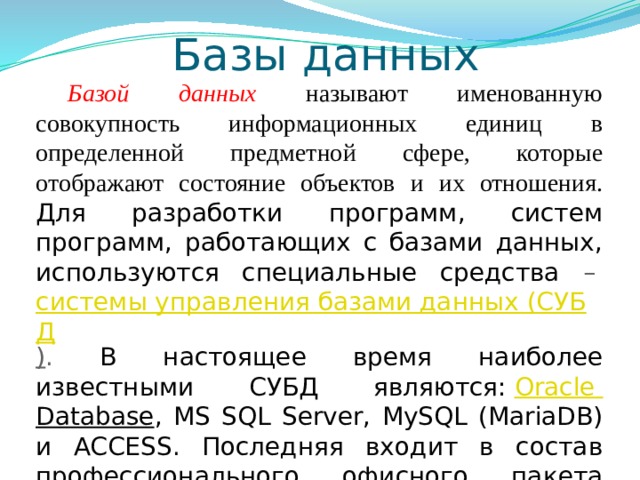 Базы данных Базой данных  называют именованную совокупность информационных единиц в определенной предметной сфере, которые отображают состояние объектов и их отношения.  Для разработки программ, систем программ, работающих с базами данных, используются специальные средства –  системы управления базами данных (СУБД ) . В настоящее время наиболее известными СУБД являются:  Oracle  Database , MS SQL Server, MySQL (MariaDB) и ACCESS. Последняя входит в состав профессионального офисного пакета Microsoft Office. 