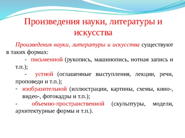 Произведения науки, литературы и искусства Произведения науки, литературы и искусства  существуют в таких формах: - письменной (рукопись, машинопись, нотная запись и т.п.); - устной (оглашенные выступления, лекции, речи, проповеди и т.п.); изобразительной (иллюстрации, картины, схемы, кино-, видео-, фотокадры и т.п.); - объемно-пространственной (скульптуры, модели, архитектурные формы и т.п.). 