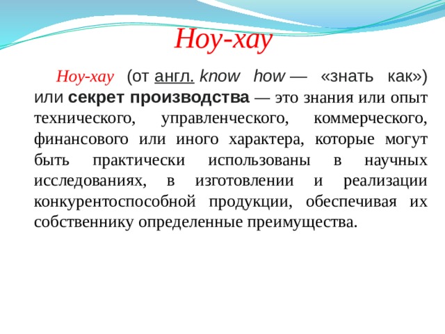    Ноу-хау Ноу-хау (от  англ.   know how  — «знать как») или  секрет производства  — это знания или опыт технического, управленческого, коммерческого, финансового или иного характера, которые могут быть практически использованы в научных исследованиях, в изготовлении и реализации конкурентоспособной продукции, обеспечивая их собственнику определенные преимущества. 