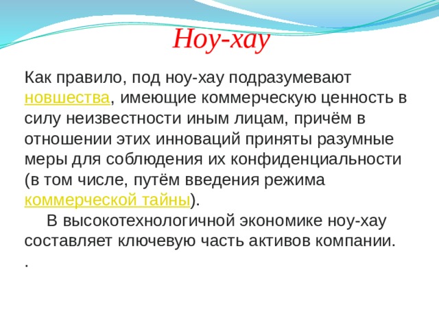 Ноу-хау Как правило, под ноу-хау подразумевают  новшества , имеющие коммерческую ценность в силу неизвестности иным лицам, причём в отношении этих инноваций приняты разумные меры для соблюдения их конфиденциальности (в том числе, путём введения режима  коммерческой тайны ).  В высокотехнологичной экономике ноу-хау составляет ключевую часть активов компании. . 