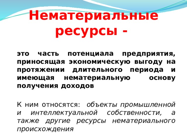 Нематериальные ресурсы -  это часть потенциала предприятия, приносящая экономическую выгоду на протяжении длительного периода и имеющая нематериальную основу получения доходов   К ним относятся: объекты промышленной и интеллектуальной собственности, а также другие ресурсы нематериального происхождения  