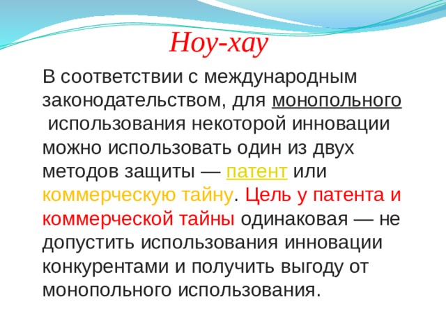 Ноу-хау В соответствии с международным законодательством, для  монопольного  использования некоторой инновации можно использовать один из двух методов защиты —  патент  или коммерческую тайну . Цель у патента и коммерческой тайны одинаковая — не допустить использования инновации конкурентами и получить выгоду от монопольного использования. 