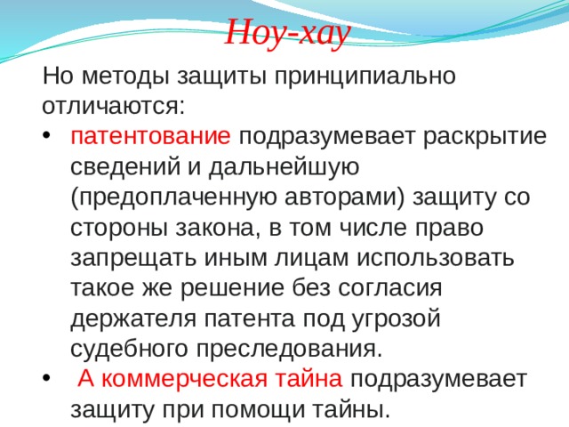 Ноу-хау Но методы защиты принципиально отличаются: патентование подразумевает раскрытие сведений и дальнейшую (предоплаченную авторами) защиту со стороны закона, в том числе право запрещать иным лицам использовать такое же решение без согласия держателя патента под угрозой судебного преследования.  А коммерческая тайна подразумевает защиту при помощи тайны. 