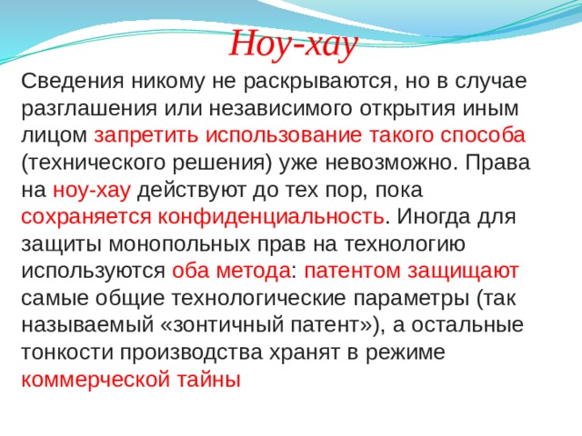 Ноу-хау Сведения никому не раскрываются, но в случае разглашения или независимого открытия иным лицом запретить использование такого способа (технического решения) уже невозможно. Права на ноу-хау действуют до тех пор, пока сохраняется конфиденциальность . Иногда для защиты монопольных прав на технологию используются оба метода : патентом защищают самые общие технологические параметры (так называемый «зонтичный патент»), а остальные тонкости производства хранят в режиме коммерческой тайны 