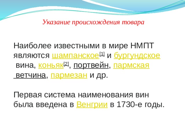 Указание происхождения товара Наиболее известными в мире НМПТ являются  шампанское [1]  и  бургундское  вина,  коньяк [2] ,  портвейн ,  пармская ветчина ,  пармезан  и др.   Первая система наименования вин была введена в  Венгрии  в 1730-е годы. 