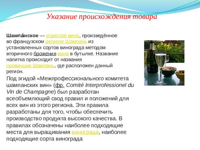 Указание происхождения товара Шампа́нское  —  игристое вино , произведённое во французском  регионе Шампань  из установленных сортов винограда методом вторичного  брожения   вина  в бутылке. Название напитка происходит от названия  провинции Шампань , где расположен данный регион. Под эгидой «Межпрофессионального комитета шампанских вин» ( фр.   Comité Interprofessionel du Vin de Champagne ) был разработан всеобъемлющий свод правил и положений для всех вин из этого региона. Эти правила разработаны для того, чтобы обеспечить производство продукта высокого качества. В правилах обозначены наиболее подходящие места для выращивания  винограда , наиболее подходящие сорта винограда 
