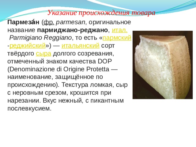 Указание происхождения товара Пармеза́н  ( фр.   parmesan , оригинальное название  пармиджано-реджано ,  итал.   Parmigiano Reggiano , то есть « пармский - реджийский ») —  итальянский  сорт твёрдого  сыра  долгого созревания, отмеченный знаком качества DOP (Denominazione di Origine Protetta — наименование, защищённое по происхождению). Текстура ломкая, сыр с неровным срезом, крошится при нарезании. Вкус нежный, с пикантным послевкусием. 