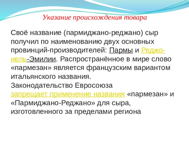 Указание происхождения товара Своё название (пармиджано-реджано) сыр получил по наименованию двух основных провинций-производителей:  Пармы  и  Реджо - нель -Эмилии . Распространённое в мире слово «пармезан» является французским вариантом итальянского названия. Законодательство Евросоюза  запрещает применение названия  «пармезан» и «Пармиджано-Реджано» для сыра, изготовленного за пределами региона 