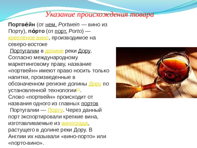 Указание происхождения товара Портве́йн  (от  нем.   Portwein  — вино из Порту),  по́рто  (от  порт.   Porto ) —  креплёное вино , производимое на северо-востоке   Португалии   в  долине  реки  Дору . Согласно международному маркетинговому праву, название «портвейн» имеют право носить только напитки, произведенные в обозначенном регионе долины  Дору  по установленной технологии [1] . Слово «портвейн» происходит от названия одного из главных  портов  Португалии —  Порту . Через данный порт экспортировали крепкие вина, изготавливаемые из  винограда , растущего в долине реки Дору. В Англии их называли «вино-порто» или «порто-вино». 