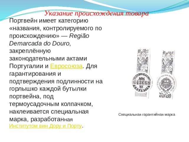 Указание происхождения товара Портвейн имеет категорию «названия, контролируемого по происхождению» —  Região Demarcada do Douro , закреплённую законодательными актами Португалии и  Евросоюза . Для гарантирования и подтверждения подлинности на горлышко каждой бутылки портвейна, под термоусадочным колпачком, наклеивается специальная марка, разработан ная  Институтом вин Дору и Порту . Специальная гарантийная марка 