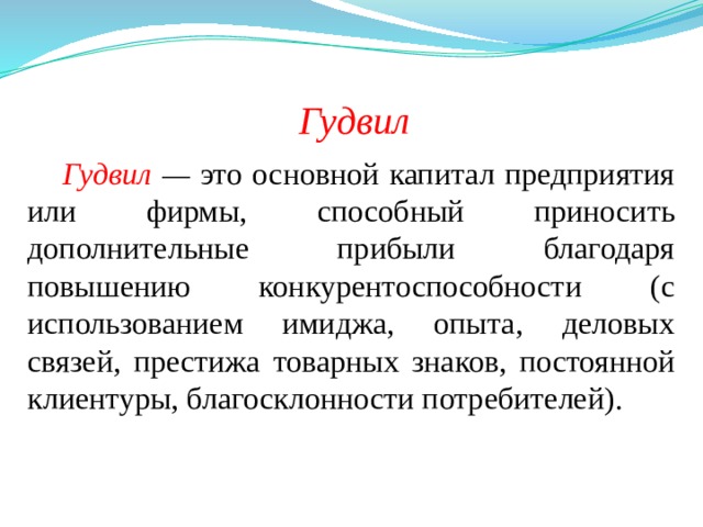 Гудвил Гудвил  — это основной капитал предприятия или фирмы, способный приносить дополнительные прибыли благодаря повышению конкурентоспособности (с использованием имиджа, опыта, деловых связей, престижа товарных знаков, постоянной клиентуры, благосклонности потребителей). 