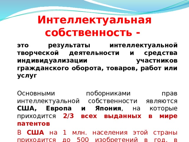 Интеллектуальная собственность -  это результаты интеллектуальной творческой деятельности и средства индивидуализации участников гражданского оборота, товаров, работ или услуг   Основными поборниками прав интеллектуальной собственности являются США, Европа и Япония , на которые приходится 2/3 всех выданных в мире патентов  В США на 1 млн. населения этой страны приходится до 500 изобретений в год, в Японии - не менее 1000  