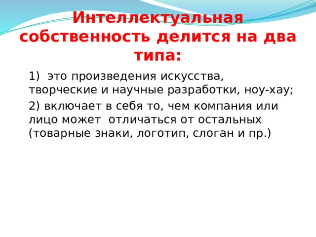 Интеллектуальная собственность делится на два типа:  1) это произведения искусства, творческие и научные разработки, ноу-хау;  2) включает в себя то, чем компания или лицо может отличаться от остальных (товарные знаки, логотип, слоган и пр.)  