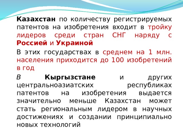  Казахстан по количеству регистрируемых патентов на изобретения входит в тройку лидеров среди стран СНГ наряду с Россией и Украиной  В этих государствах в среднем на 1 млн. населения приходится до 100 изобретений в год  В  Кыргызстане и других центральноазиатских республиках патентов на изобретения выдается значительно меньше Казахстан может стать региональным лидером в научных достижениях и создании принципиально новых технологий  