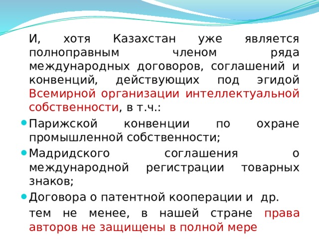  И, хотя Казахстан уже является полноправным членом ряда международных договоров, соглашений и конвенций, действующих под эгидой Всемирной организации интеллектуальной собственности , в т.ч.: Парижской конвенции по охране промышленной собственности; Мадридского соглашения о международной регистрации товарных знаков; Договора о патентной кооперации и др.  тем не менее, в нашей стране права авторов не защищены в полной мере  