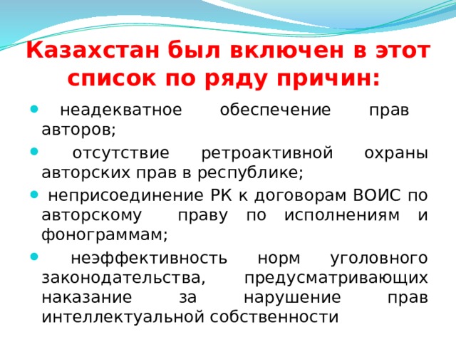 Казахстан был включен в этот список по ряду причин:    неадекватное обеспечение прав авторов;  отсутствие ретроактивной охраны авторских прав в республике;  неприсоединение РК к договорам ВОИС по авторскому праву по исполнениям и фонограммам;  неэффективность норм уголовного законодательства, предусматривающих наказание за нарушение прав интеллектуальной собственности  
