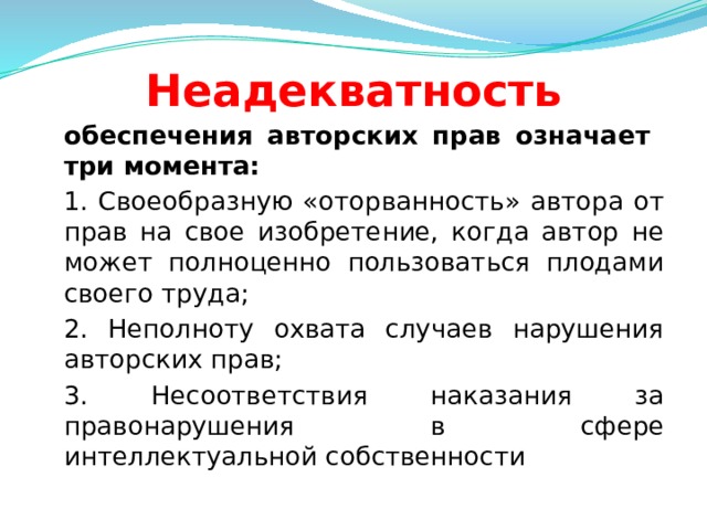 Неадекватность  обеспечения авторских прав означает три момента:  1. Своеобразную «оторванность» автора от прав на свое изобретение, когда автор не может полноценно пользоваться плодами своего труда;  2. Неполноту охвата случаев нарушения авторских прав;  3. Несоответствия наказания за правонарушения в сфере интеллектуальной собственности  