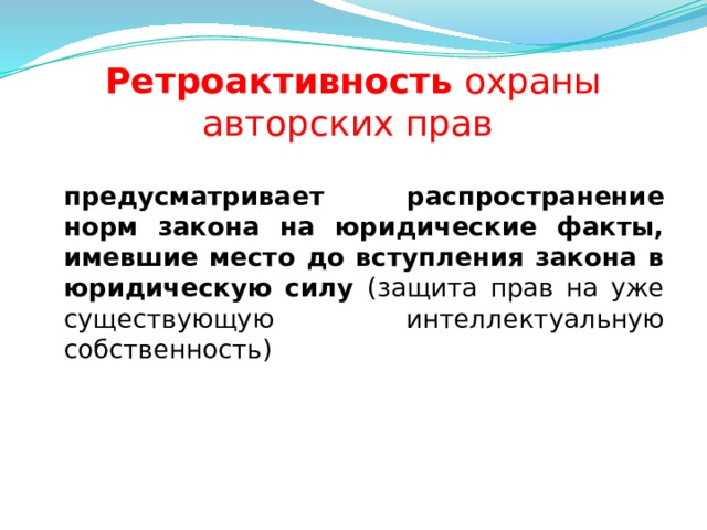 Ретроактивность охраны авторских прав  предусматривает распространение норм закона на юридические факты, имевшие место до вступления закона в юридическую силу (защита прав на уже существующую интеллектуальную собственность)  