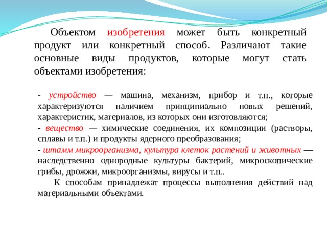 Объектом изобретения может быть конкретный продукт или конкретный способ. Различают такие основные виды продуктов, которые могут стать объектами изобретения: - устройство  — машина, механизм, прибор и т.п., которые характеризуются наличием принципиально новых решений, характеристик, материалов, из которых они изготовляются; - вещество  — химические соединения, их композиции (растворы, сплавы и т.п.) и продукты ядерного преобразования; - штамм микроорганизма, культура клеток растений и животных  — наследственно однородные культуры бактерий, микроскопические грибы, дрожжи, микроорганизмы, вирусы и т.п.. К способам принадлежат процессы выполнения действий над материальными объектами. 