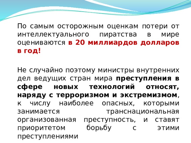  По самым осторожным оценкам потери от интеллектуального пиратства в мире оцениваются в 20 миллиардов долларов в год!  Не случайно поэтому министры внутренних дел ведущих стран мира преступления в сфере новых технологий относят, наряду с терроризмом и экстремизмом , к числу наиболее опасных, которыми занимается транснациональная организованная преступность, и ставят приоритетом борьбу с этими преступлениями  