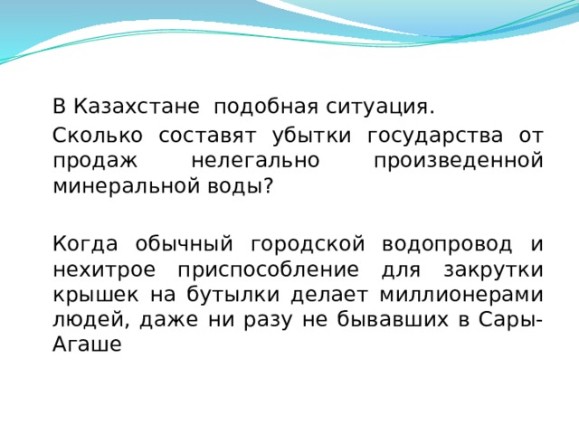  В Казахстане подобная ситуация.  Сколько составят убытки государства от продаж нелегально произведенной минеральной воды?  Когда обычный городской водопровод и нехитрое приспособление для закрутки крышек на бутылки делает миллионерами людей, даже ни разу не бывавших в Сары-Агаше  