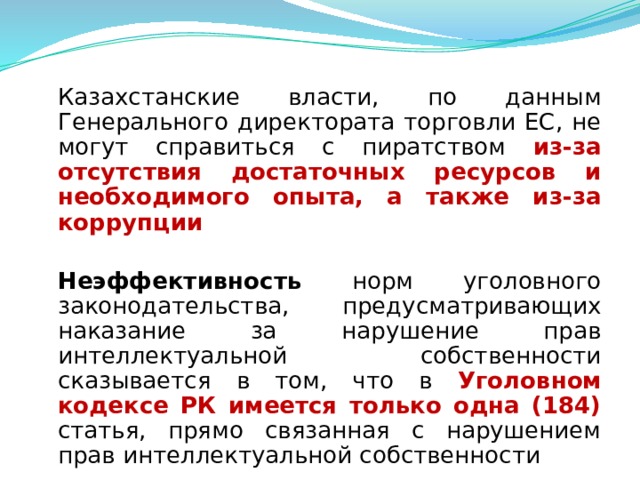  Казахстанские власти, по данным Генерального директората торговли ЕС, не могут справиться с пиратством из-за отсутствия достаточных ресурсов и необходимого опыта, а также из-за коррупции   Неэффективность норм уголовного законодательства, предусматривающих наказание за нарушение прав интеллектуальной собственности сказывается в том, что в Уголовном кодексе РК имеется только одна (184) статья, прямо связанная с нарушением прав интеллектуальной собственности  