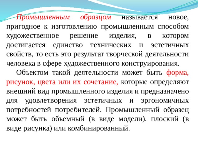 Промышленным образцом  называется новое, пригодное к изготовлению промышленным способом художественное решение изделия, в котором достигается единство технических и эстетичных свойств, то есть это результат творческой деятельности человека в сфере художественного конструирования. Объектом такой деятельности может быть форма, рисунок, цвета или их сочетание, которые определяют внешний вид промышленного изделия и предназначено для удовлетворения эстетичных и эргономичных потребностей потребителей. Промышленный образец может быть объемный (в виде модели), плоский (в виде рисунка) или комбинированный. 