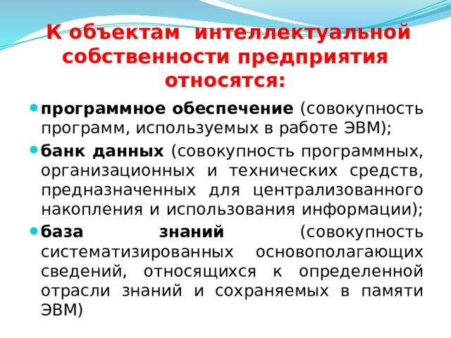  К объектам интеллектуальной собственности предприятия относятся: программное обеспечение (совокупность программ, используемых в работе ЭВМ); банк данных (совокупность программных, организационных и технических средств, предназначенных для централизованного накопления и использования информации); база знаний (совокупность систематизированных основополагающих сведений, относящихся к определенной отрасли знаний и сохраняемых в памяти ЭВМ)  