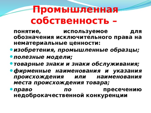 Промышленная собственность –  понятие, используемое для обозначения исключительного права на нематериальные ценности: изобретения, промышленные образцы; полезные модели; товарные знаки и знаки обслуживания; фирменные наименования и указания происхождения или наименования места происхождения товара; право по пресечению недоброкачественной конкуренции  