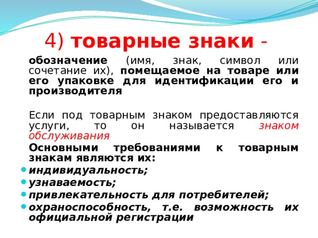 4) товарные знаки -  обозначение (имя, знак, символ или сочетание их), помещаемое на товаре или его упаковке для идентификации его и производителя   Если под товарным знаком предоставляются услуги, то он называется знаком обслуживания  Основными требованиями к товарным знакам являются их: индивидуальность; узнаваемость; привлекательность для потребителей; охраноспособность, т.е. возможность их официальной регистрации  