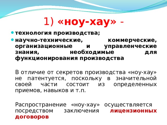 1) «ноу-хау» - технология производства; научно-технические, коммерческие, организационные и управленческие знания, необходимые для функционирования производства   В отличие от секретов производства «ноу-хау» не патентуется, поскольку в значительной своей части состоит из определенных приемов, навыков и т.п.  Распространение «ноу-хау» осуществляется посредством заключения лицензионных договоров  