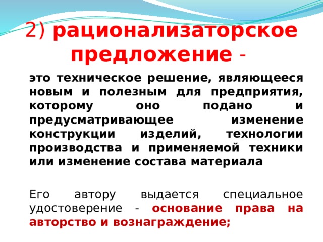 2) рационализаторское предложение -  это техническое решение, являющееся новым и полезным для предприятия, которому оно подано и предусматривающее изменение конструкции изделий, технологии производства и применяемой техники или изменение состава материала   Его автору выдается специальное удостоверение -  основание права на авторство и вознаграждение;  