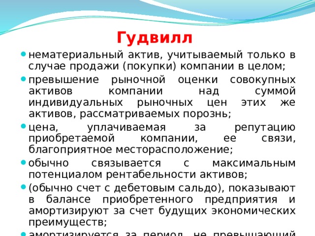 Гудвилл нематериальный актив, учитываемый только в случае продажи (покупки) компании в целом; превышение рыночной оценки совокупных активов компании над суммой индивидуальных рыночных цен этих же активов, рассматриваемых порознь; цена, уплачиваемая за репутацию приобретаемой компании, ее связи, благоприятное месторасположение; обычно связывается с максимальным потенциалом рентабельности активов; (обычно счет с дебетовым сальдо), показывают в балансе приобретенного предприятия и амортизируют за счет будущих экономических преимуществ; амортизируется за период, не превышающий 40 лет.  