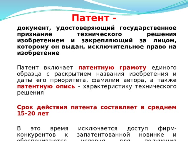 Патент -  документ, удостоверяющий государственное признание технического решения изобретением и закрепляющий за лицом, которому он выдан, исключительное право на изобретение   Патент включает патентную грамоту единого образца с раскрытием названия изобретения и даты его приоритета, фамилии автора, а также патентную опись - характеристику технического решения   Срок действия патента составляет в среднем 15-20 лет   В это время исключается доступ фирм-конкурентов к запатентованной новинке и обеспечиваются условия для получения дополнительной прибыли, пока новая техника не станет достоянием многих предприятий отрасли  