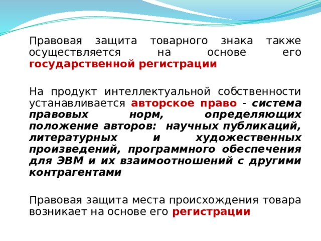  Правовая защита товарного знака также осуществляется на основе его государственной регистрации  На продукт интеллектуальной собственности устанавливается авторское право - система правовых норм, определяющих положение авторов: научных публикаций, литературных и художественных произведений, программного обеспечения для ЭВМ и их взаимоотношений с другими контрагентами  Правовая защита места происхождения товара возникает на основе его регистрации  