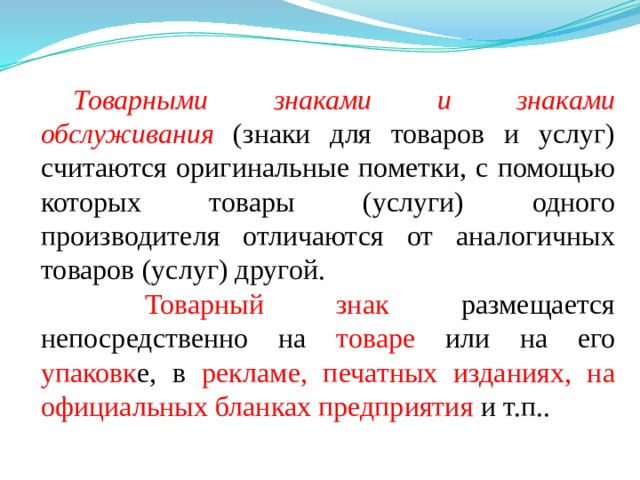 Товарными знаками и знаками обслуживания  (знаки для товаров и услуг) считаются оригинальные пометки, с помощью которых товары (услуги) одного производителя отличаются от аналогичных товаров (услуг) другой.  Товарный знак размещается непосредственно на товаре или на его упаковк е, в рекламе, печатных изданиях, на официальных бланках предприятия и т.п.. 