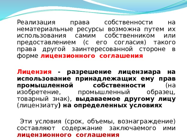 Реализация права собственности на нематериальные ресурсы возможна путем их использования самим собственником или предоставлением (с его согласия) такого права другой заинтересованной стороне в форме лицензионного соглашения  Лицензия - разрешение лицензиара на использование принадлежащих ему прав промышленной собственности (на изобретение, промышленный образец, товарный знак), выдаваемое другому лицу (лицензиату ) на определенных условиях   Эти условия (срок, объемы, вознаграждение) составляют содержание заключаемого ими лицензионного соглашения  