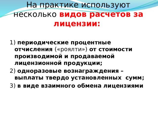 На практике используют несколько видов расчетов за лицензии:  1) периодические процентные отчисления («роялти») от стоимости производимой и продаваемой лицензионной продукции; 2) одноразовые вознаграждения – выплаты твердо установленных сумм;  3) в виде взаимного обмена лицензиями  