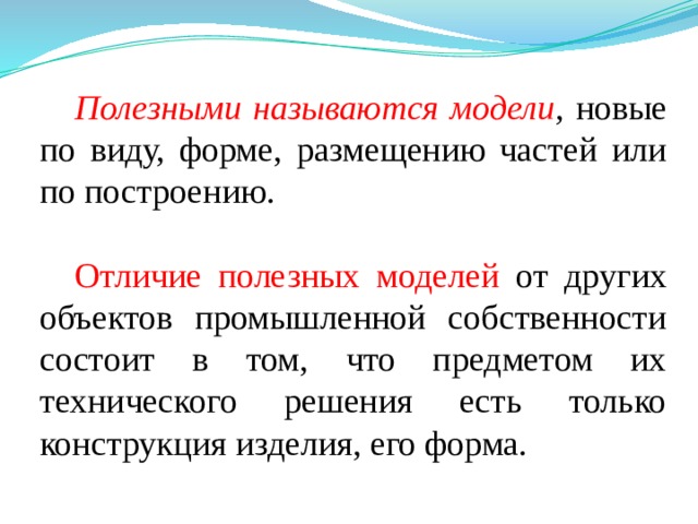 Полезными называются модели ,  новые по виду, форме, размещению частей или по построению. Отличие полезных моделей от других объектов промышленной собственности состоит в том, что предметом их технического решения есть только конструкция изделия, его форма. 