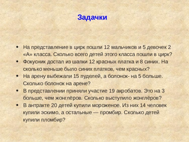 Задачки На представление в цирк пошли 12 мальчиков и 5 девочек 2 «А» класса. Сколько всего детей этого класса пошли в цирк? Фокусник достал из шапки 12 красных платка и 8 синих. На сколько меньше было синих платков, чем красных? На арену выбежали 15 пуделей, а болонок- на 5 больше. Сколько болонок на арене? В представлении приняли участие 19 акробатов. Это на 3 больше, чем жонглёров. Сколько выступило жонглёров? В антракте 20 детей купили мороженое. Из них 14 человек купили эскимо, а остальные — промбир. Сколько детей купили пломбир? 